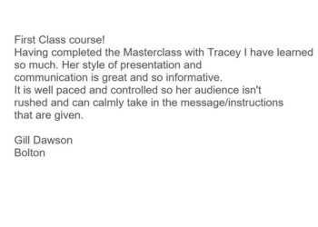 Image of email.  Text read: First Class course! Having completed the Masterclass with Tracey I have learned so much. Her style of presentation and communication is great and so informative. It is well paced and controlled so her audience isn't rushed and can calmly take in the message/instructions that are given.