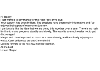 Image of email.  Text reads: I just wanted to say thanks for the High Prey drive club. Your support has been brilliant. The sessions have been really informative and I've enjoyed being part of everyone's journey. I particularly like the idea that we are doing this together over a year. There is no rush, it's fine to make progress steadily and slowly. This way its so much easier not to get discouraged. Margot and I have improved so much as a team already, and I am finally enjoying our walks. Can't believe we are only 3 months in! Looking forward to the next few months together.